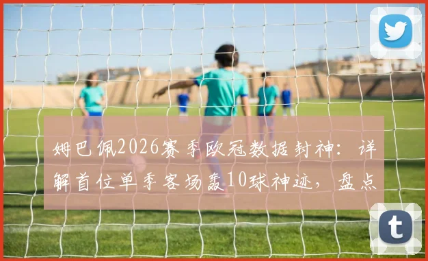 姆巴佩2026赛季欧冠数据封神:详解首位单季客场轰10球神迹,盘点欧冠客场进球历史排名