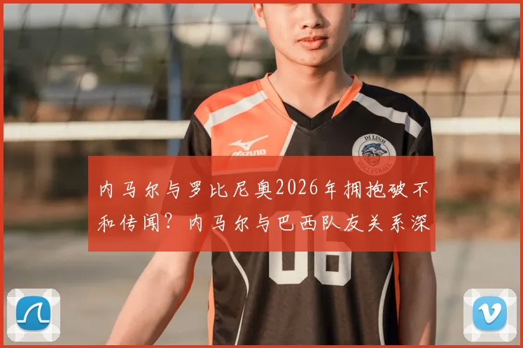 内马尔与罗比尼奥2026年拥抱破不和传闻?内马尔与巴西队友关系深度解读