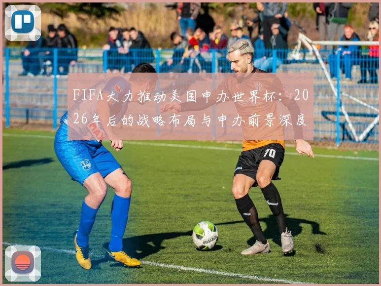 FIFA大力推动美国申办世界杯:2026年后的战略布局与申办前景深度解读