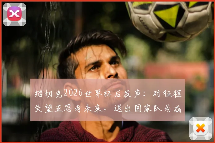 绍切克2026世界杯后发声:对征程失望正思考未来,退出国家队或成可能选项,深度解析其职业生涯十字路口
