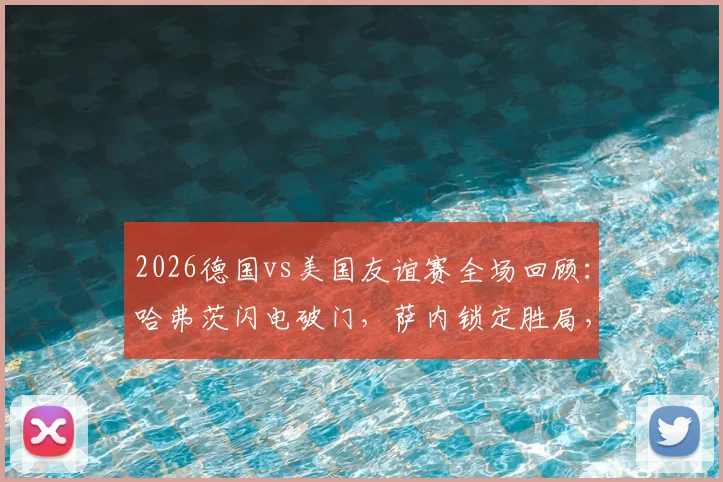 2026德国vs美国友谊赛全场回顾：哈弗茨闪电破门，萨内锁定胜局，2-1精彩对决分析与球员点评