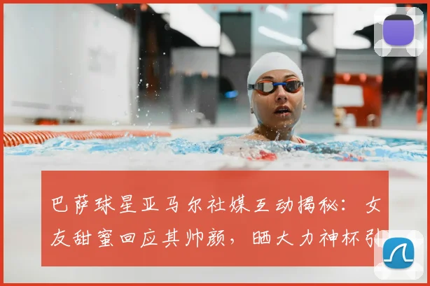 巴萨球星亚马尔社媒互动揭秘:女友甜蜜回应其帅颜,晒大力神杯引粉丝热议