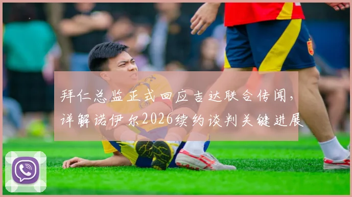 拜仁总监正式回应吉达联合传闻，详解诺伊尔2026续约谈判关键进展与俱乐部未来规划