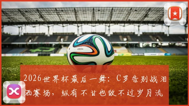 2026世界杯最后一舞：C罗告别战泪洒赛场，纵有不甘也敌不过岁月流逝
