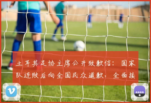 土耳其足协主席公开致歉信：国家队连败后向全国民众道歉，全面接受批评与改进建议