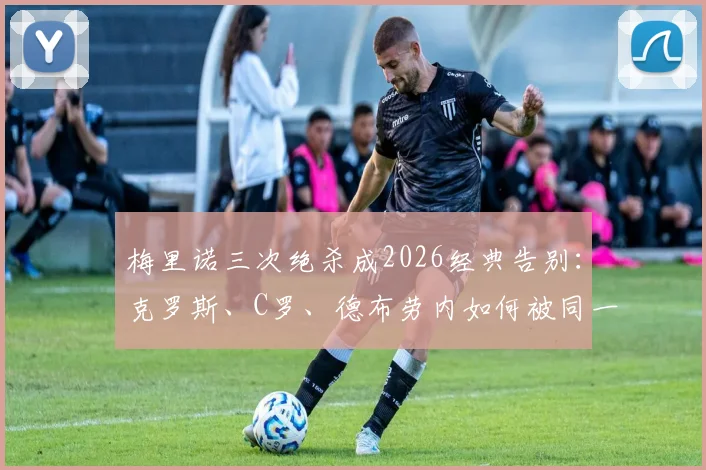 梅里诺三次绝杀成2026经典告别：克罗斯、C罗、德布劳内如何被同一人送走？深度解读绝杀背后的故事与意义