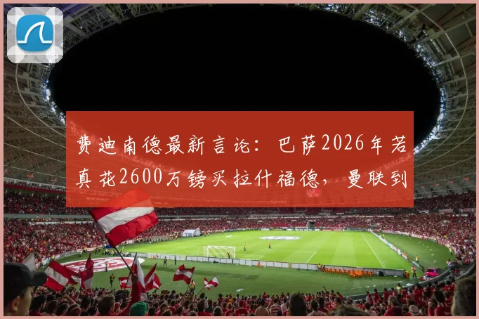 费迪南德最新言论：巴萨2026年若真花2600万镑买拉什福德，曼联到底亏不亏？附拉什福德身价深度分析