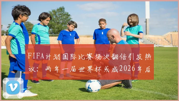 FIFA计划国际比赛场次翻倍引发热议：两年一届世界杯或成2026年后新常态，球员伤病风险与球迷观赛疲劳成最大争议点