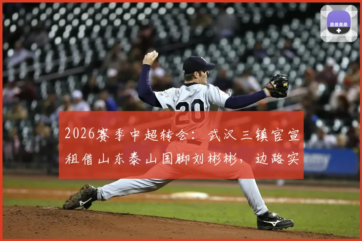 2026赛季中超转会：武汉三镇官宣租借山东泰山国脚刘彬彬，边路实力获关键补强