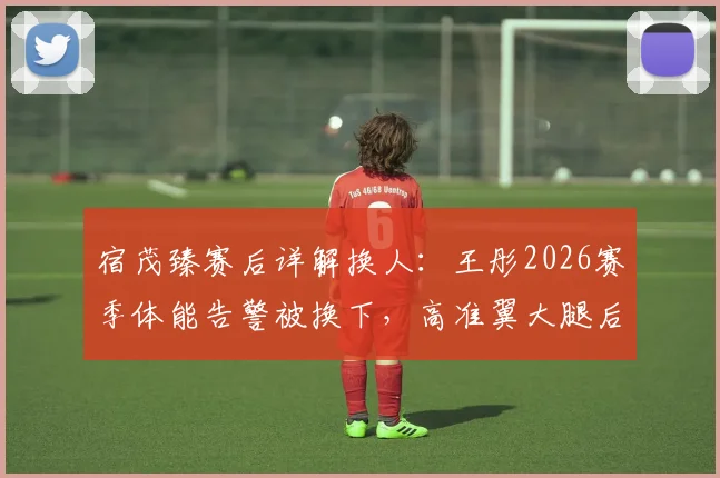 宿茂臻赛后详解换人：王彤2026赛季体能告警被换下，高准翼大腿后侧肌群不适伤退引担忧