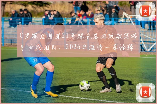 C罗赛后身穿21号球衣落泪致敬若塔引全网泪目,2026年温情一幕诠释足坛兄弟情