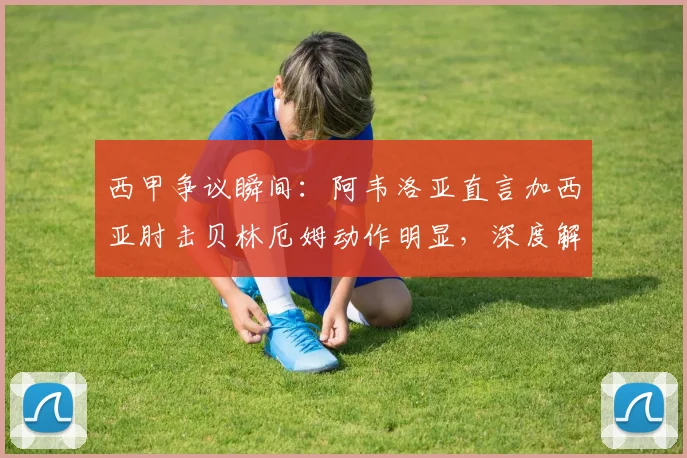 西甲争议瞬间:阿韦洛亚直言加西亚肘击贝林厄姆动作明显,深度解读球迷愤怒原因与事件影响