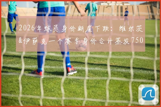 2026年球员身价断崖下跌：维尔茨&伊萨克一个赛季身价合计蒸发7500万欧，背后的市场逻辑到底是什么？