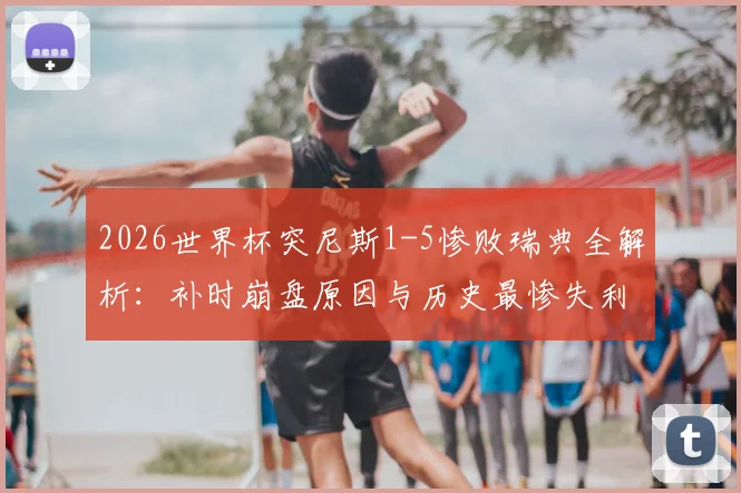 2026世界杯突尼斯1-5惨败瑞典全解析：补时崩盘原因与历史最惨失利录像回放