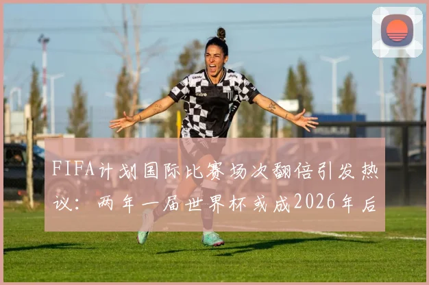 FIFA计划国际比赛场次翻倍引发热议:两年一届世界杯或成2026年后新常态,球员伤病风险与球迷观赛疲劳成最大争议点