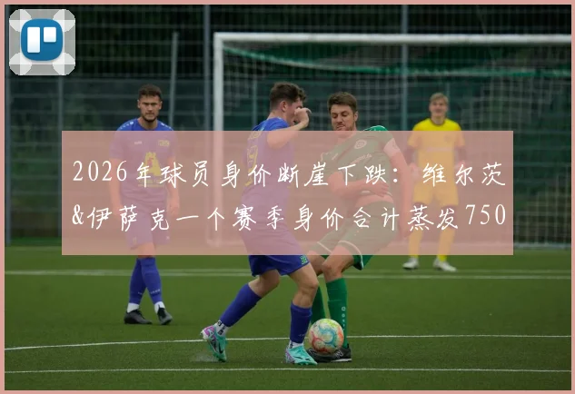 2026年球员身价断崖下跌:维尔茨&伊萨克一个赛季身价合计蒸发7500万欧,背后的市场逻辑到底是什么?