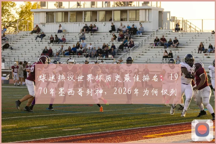 球迷热议世界杯历史最佳排名:1970年墨西哥封神,2026年为何仅列第10?榜单引争议